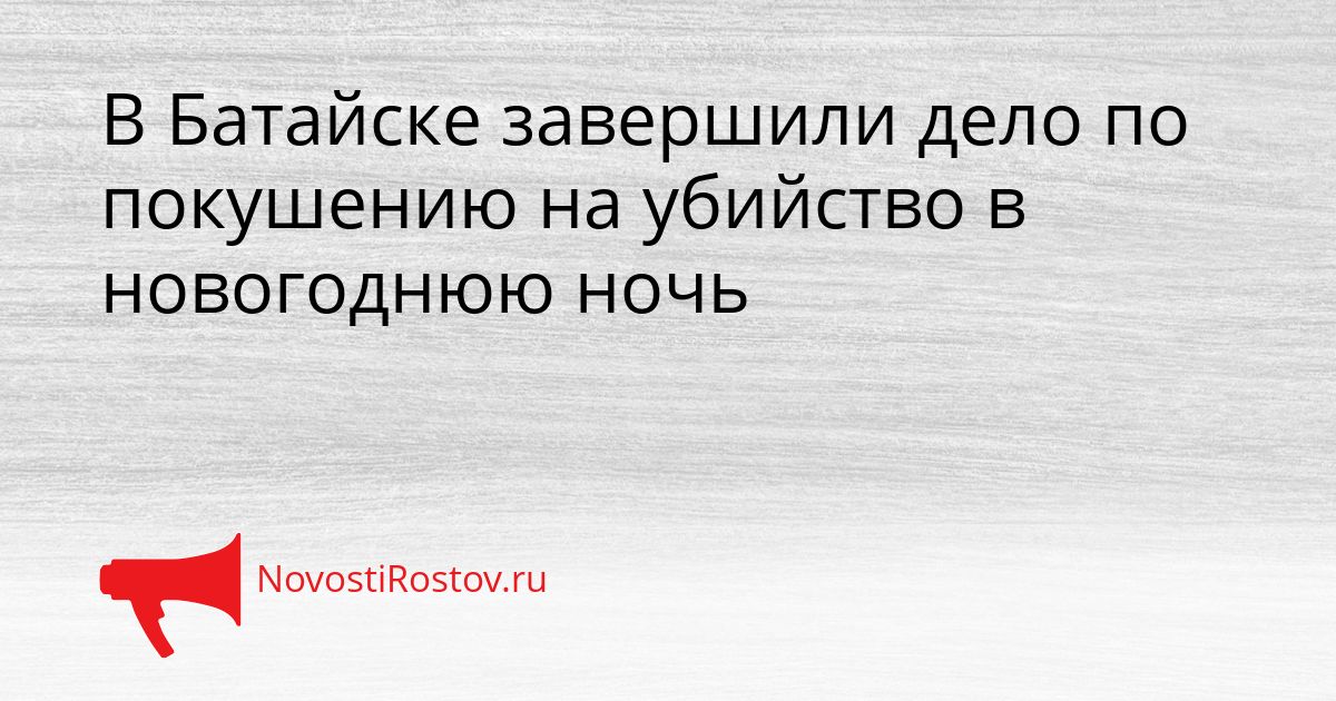В Батайске завершили дело по покушению на убийство в новогоднюю ночь Сгенерировано
