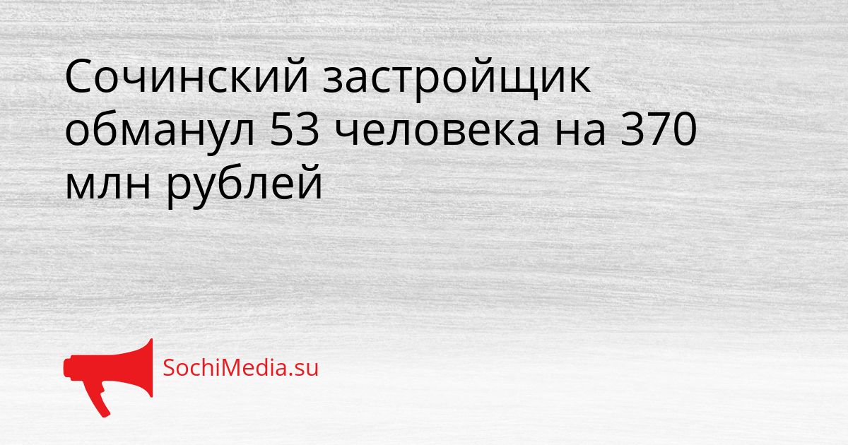 Сочинский застройщик обманул 53 человека на 370 млн рублей Сгенерировано