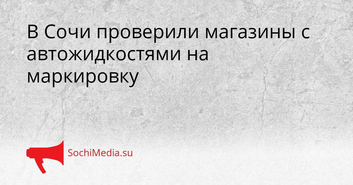 В Сочи проверили магазины с автожидкостями на маркировку Сгенерировано