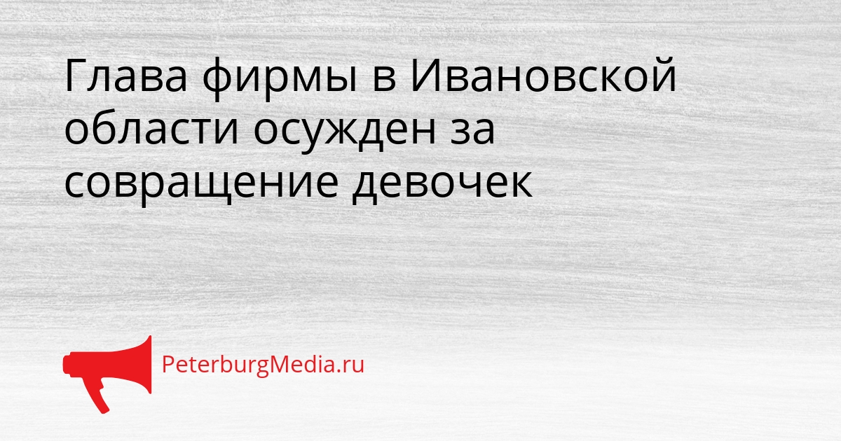 Глава фирмы в Ивановской области осужден за совращение девочек Сгенерировано