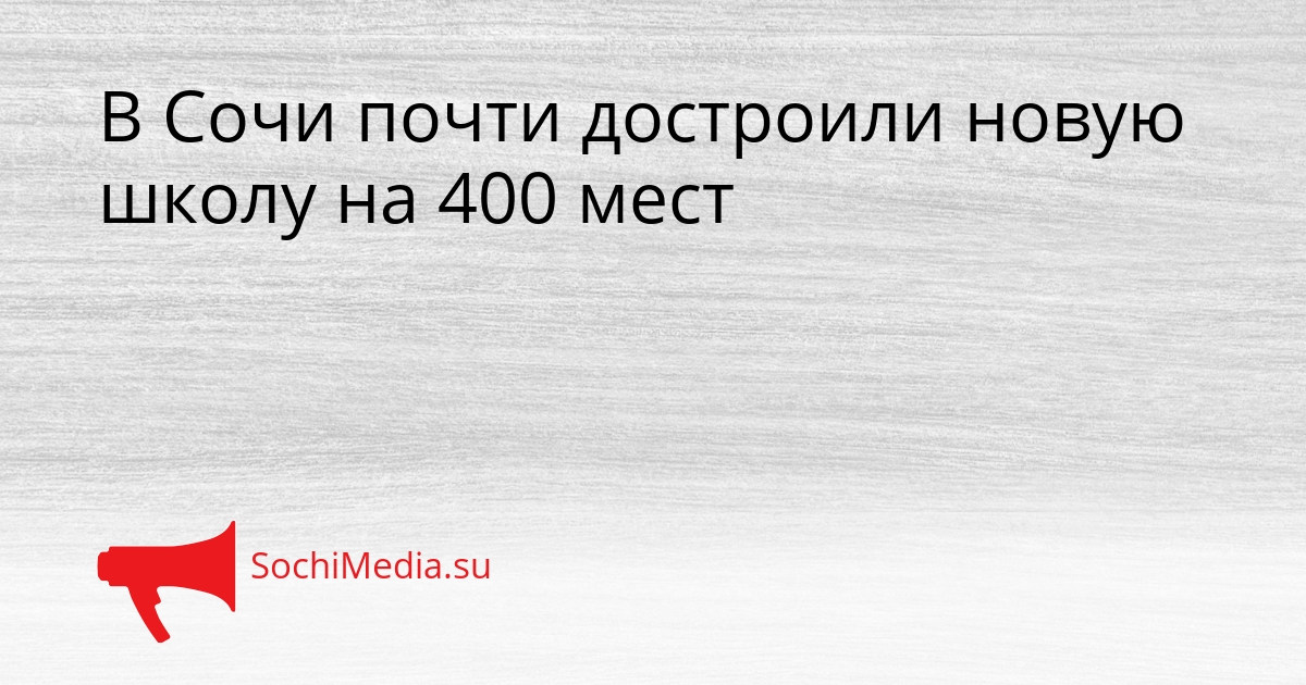 В Сочи почти достроили новую школу на 400 мест Сгенерировано