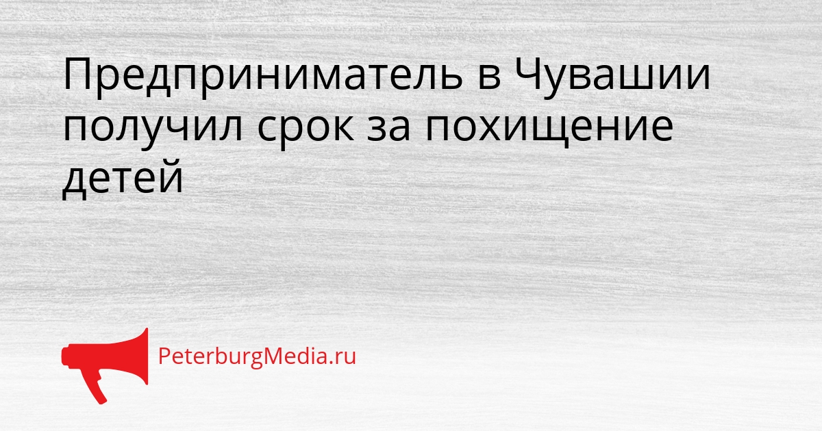 Предприниматель в Чувашии получил срок за похищение детей Сгенерировано