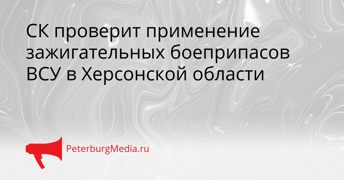 СК проверит применение зажигательных боеприпасов ВСУ в Херсонской области Сгенерировано