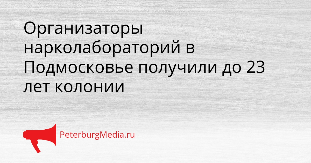 Организаторы нарколабораторий в Подмосковье получили до 23 лет колонии Сгенерировано