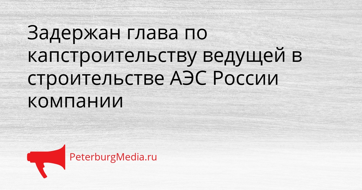 Задержан глава по капстроительству ведущей в строительстве АЭС России компании Сгенерировано