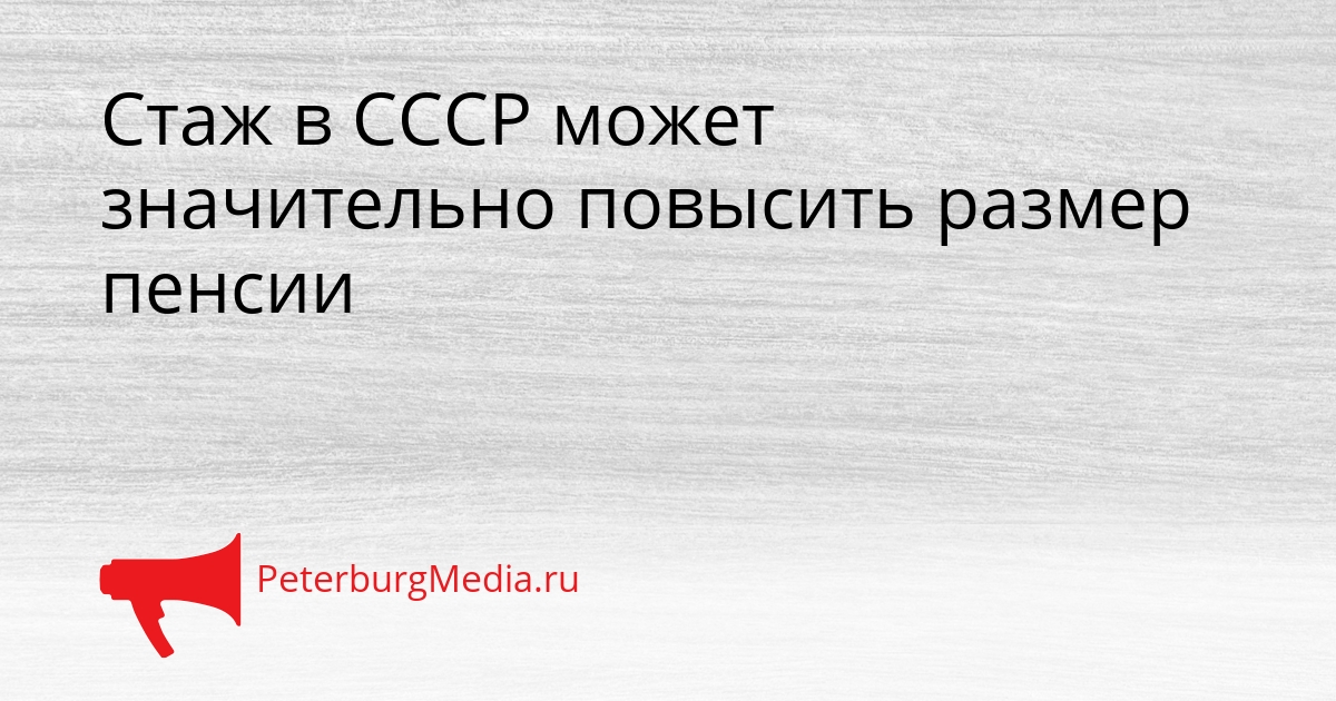 Стаж в СССР может значительно повысить размер пенсии Сгенерировано