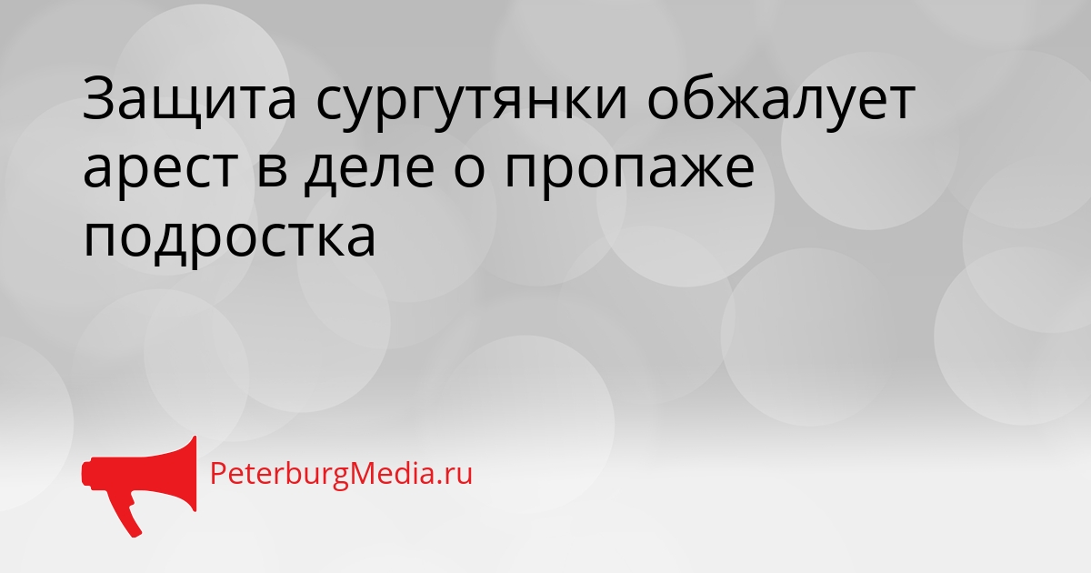 Защита сургутянки обжалует арест в деле о пропаже подростка Сгенерировано