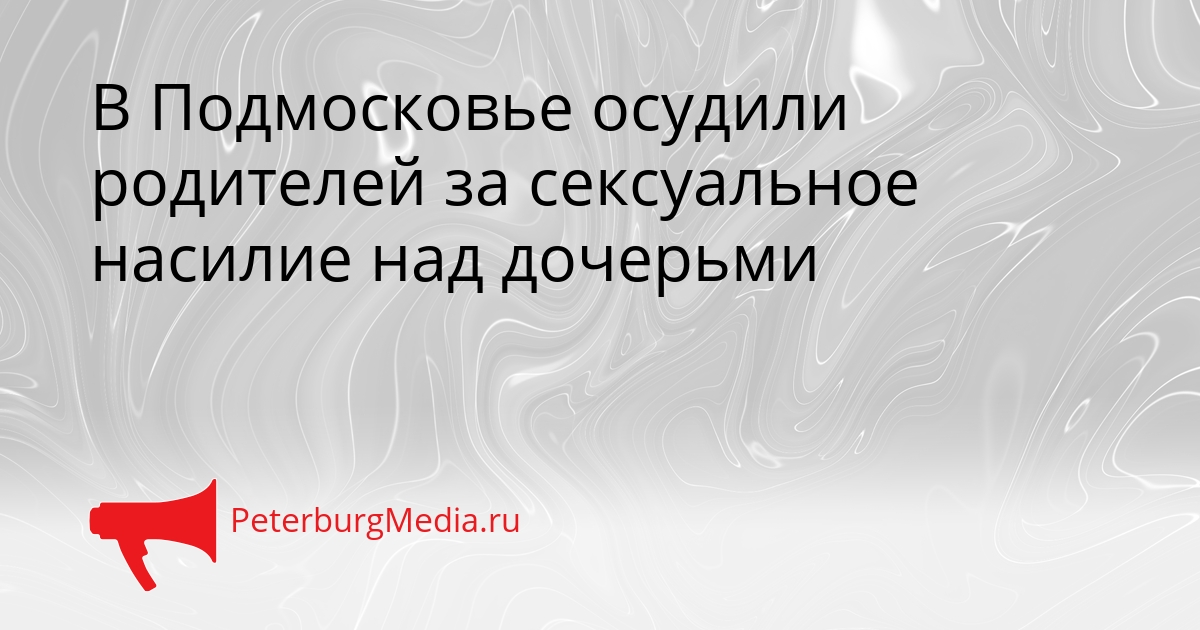 В Подмосковье осудили родителей за сексуальное насилие над дочерьми Сгенерировано