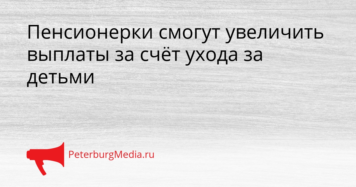Пенсионерки смогут увеличить выплаты за счёт ухода за детьми Сгенерировано
