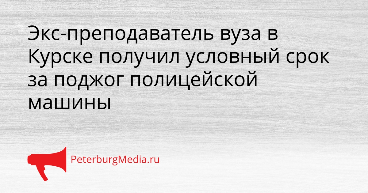Экс-преподаватель вуза в Курске получил условный срок за поджог полицейской машины Сгенерировано