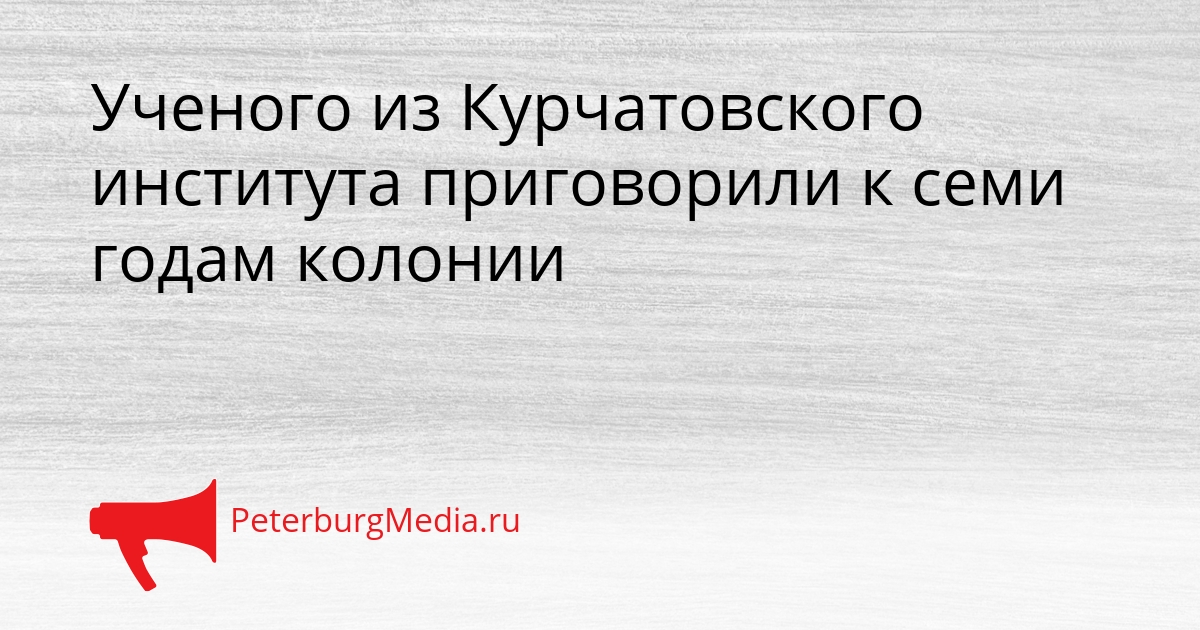 Ученого из Курчатовского института приговорили к семи годам колонии Сгенерировано