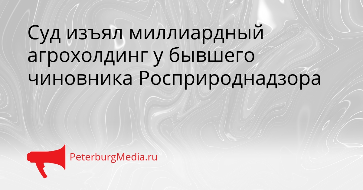 Суд изъял миллиардный агрохолдинг у бывшего чиновника Росприроднадзора Сгенерировано
