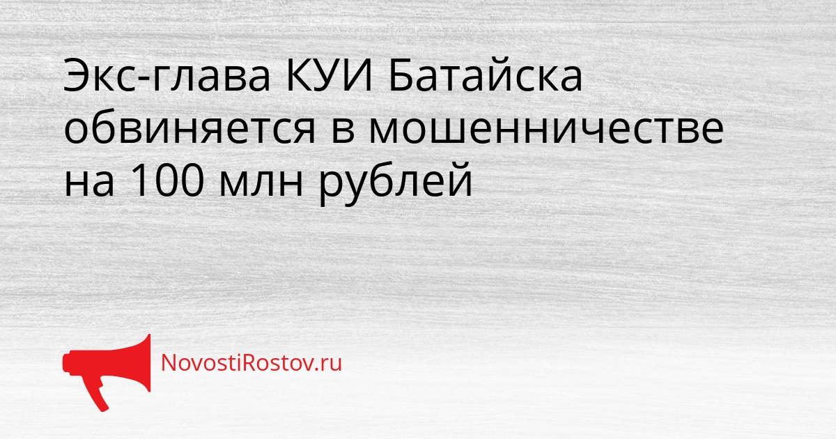 Экс-глава КУИ Батайска обвиняется в мошенничестве на 100 млн рублей Сгенерировано