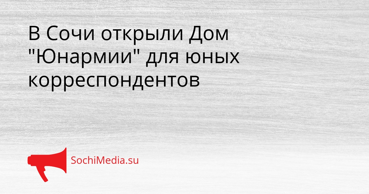 В Сочи открыли Дом &quotЮнармии&quot для юных корреспондентов Сгенерировано