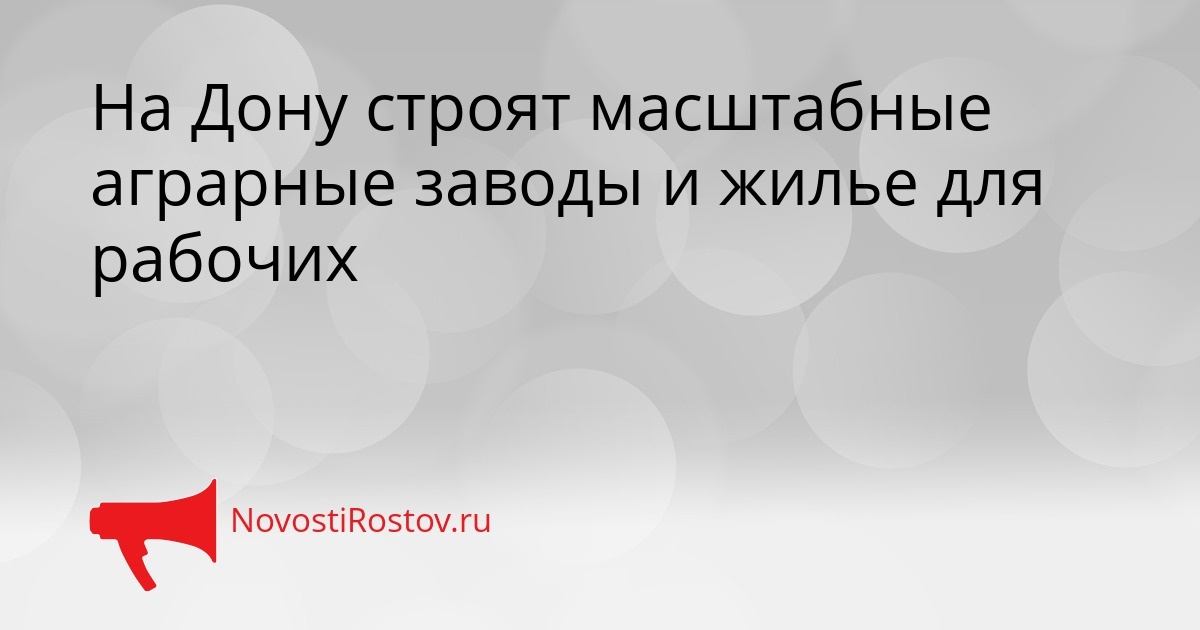 На Дону строят масштабные аграрные заводы и жилье для рабочих Сгенерировано