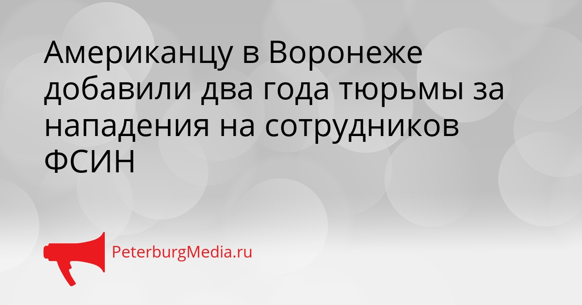 Американцу в Воронеже добавили два года тюрьмы за нападения на сотрудников ФСИН Сгенерировано