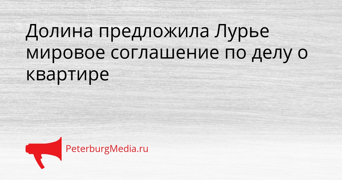 Долина предложила Лурье мировое соглашение по делу о квартире Сгенерировано